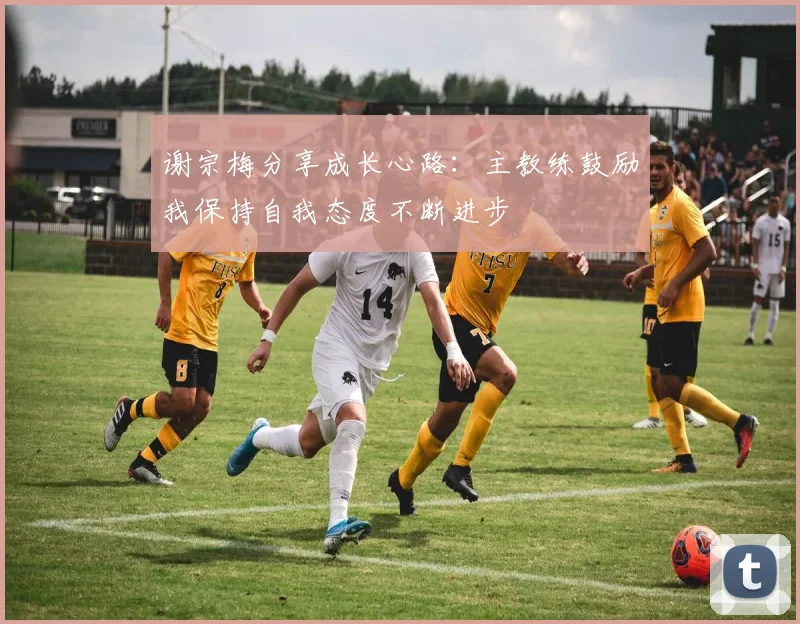 谢宗梅分享成长心路：主教练鼓励我保持自我态度不断进步