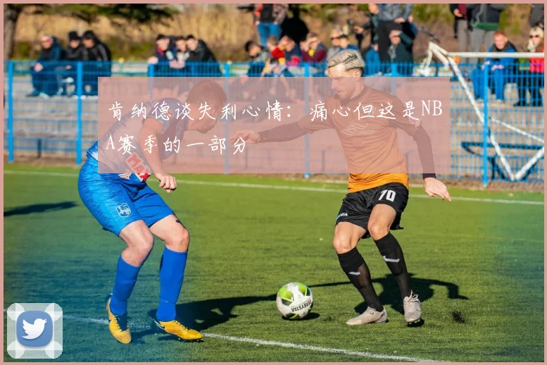 肯纳德谈失利心情：痛心但这是NBA赛季的一部分