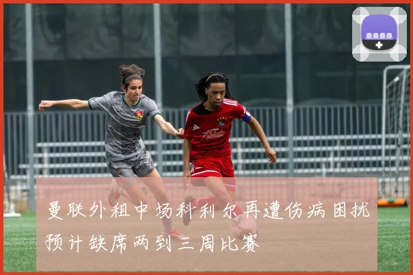 曼联外租中场科利尔再遭伤病困扰预计缺席两到三周比赛