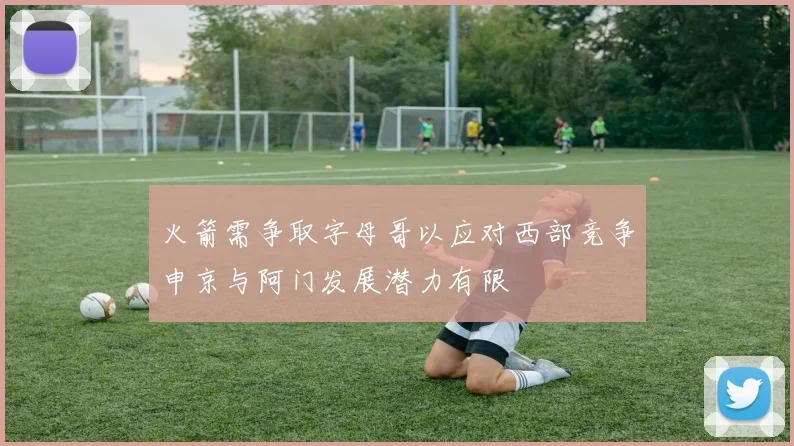 火箭需争取字母哥以应对西部竞争申京与阿门发展潜力有限