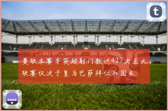 曼联本赛季英超射门数达427次五大联赛仅次于皇马巴萨拜仁和国米