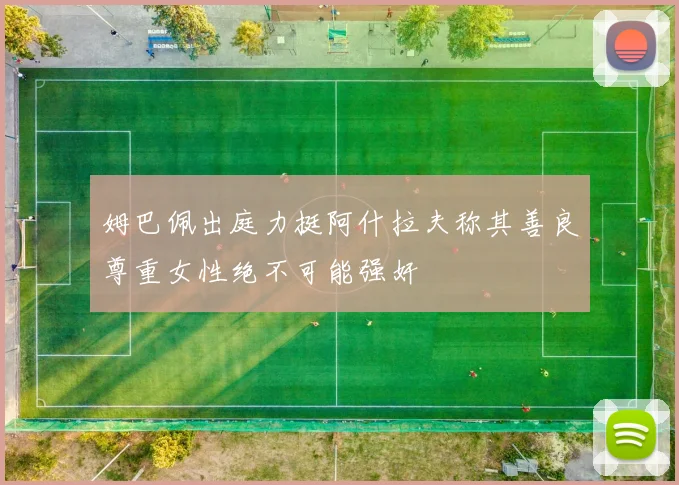 姆巴佩出庭力挺阿什拉夫称其善良尊重女性绝不可能强奸