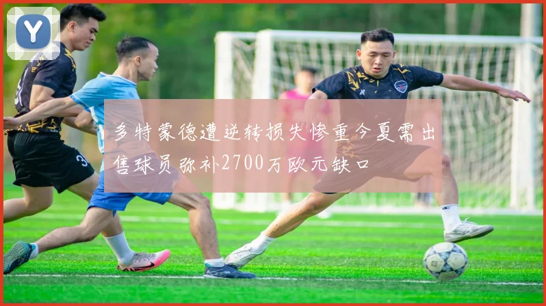 多特蒙德遭逆转损失惨重今夏需出售球员弥补2700万欧元缺口