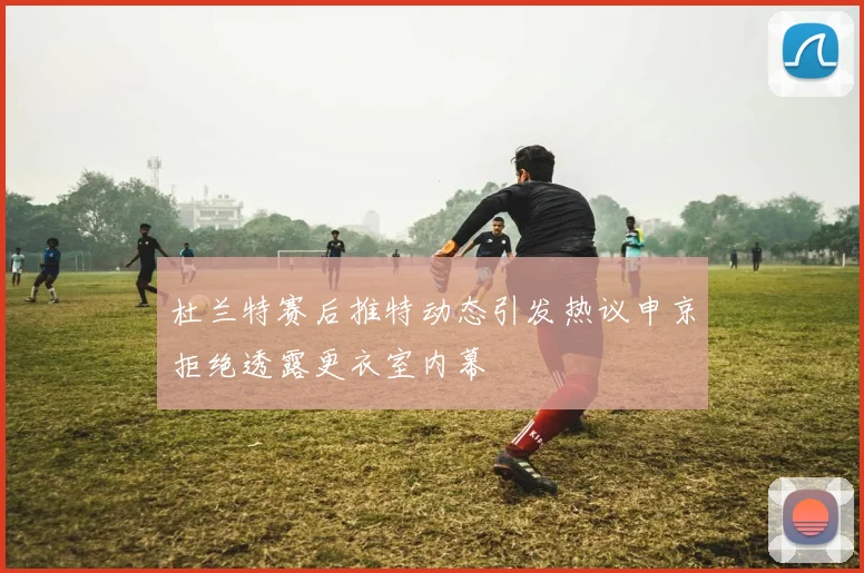 杜兰特赛后推特动态引发热议申京拒绝透露更衣室内幕