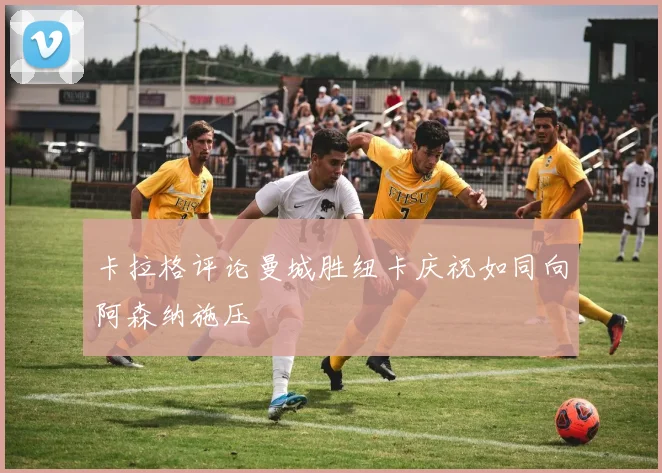 卡拉格评论曼城胜纽卡庆祝如同向阿森纳施压