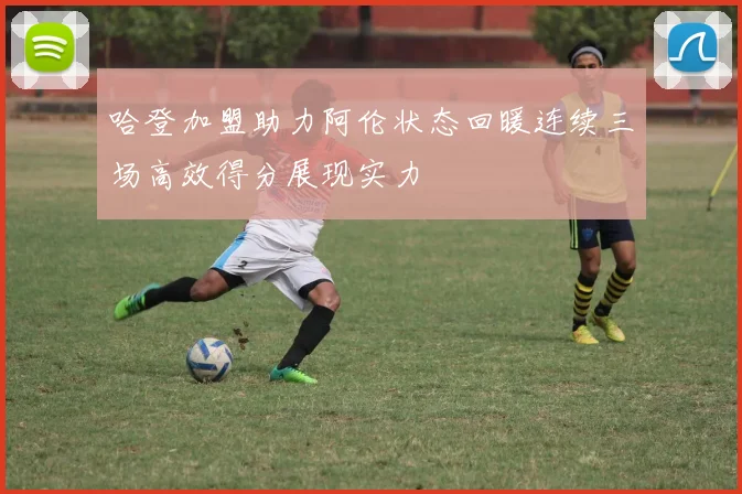 哈登加盟助力阿伦状态回暖连续三场高效得分展现实力