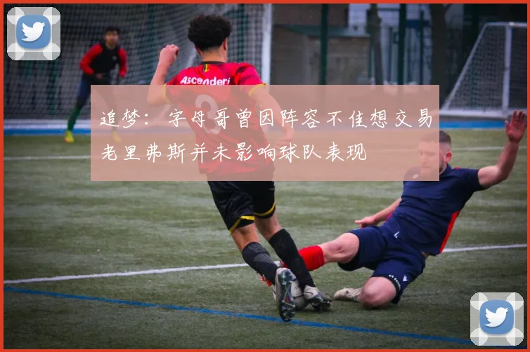 追梦：字母哥曾因阵容不佳想交易老里弗斯并未影响球队表现