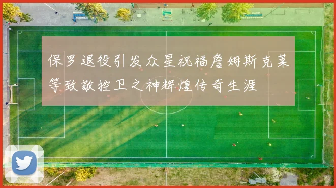 保罗退役引发众星祝福詹姆斯克莱等致敬控卫之神辉煌传奇生涯