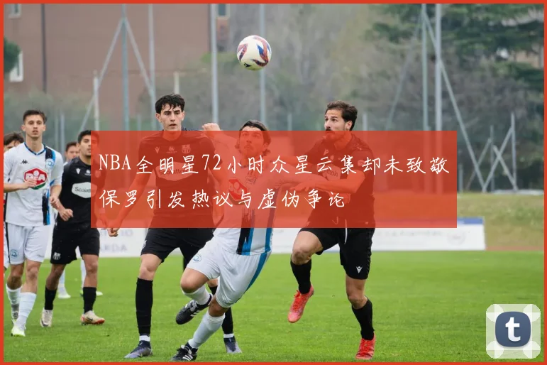 NBA全明星72小时众星云集却未致敬保罗引发热议与虚伪争论