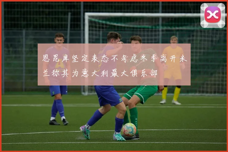 恩昆库坚定表态不考虑冬季离开米兰称其为意大利最大俱乐部