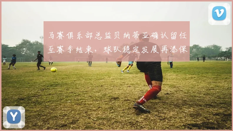 马赛俱乐部总监贝纳蒂亚确认留任至赛季结束，球队稳定发展再添保障