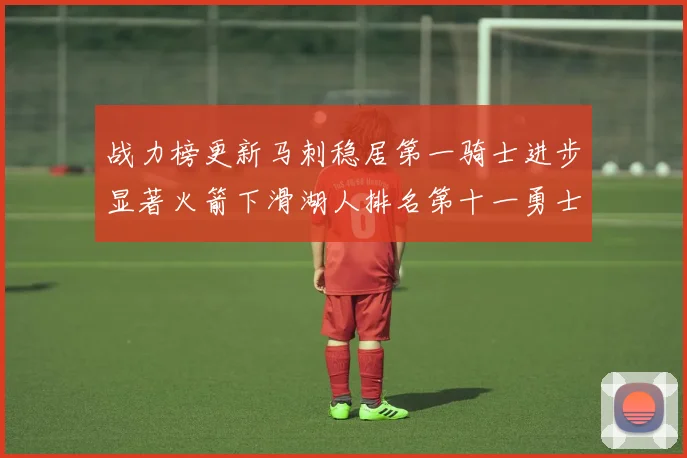 战力榜更新马刺稳居第一骑士进步显著火箭下滑湖人排名第十一勇士继续低迷