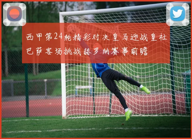 西甲第24轮精彩对决皇马迎战皇社巴萨客场挑战赫罗纳赛事前瞻