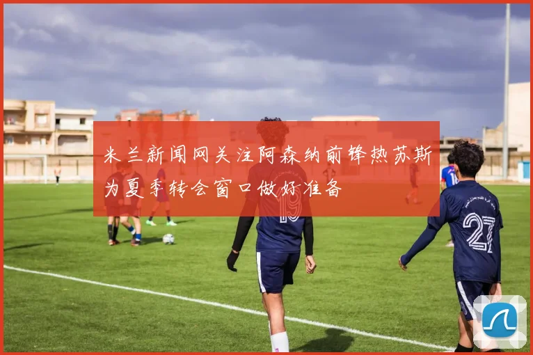 米兰新闻网关注阿森纳前锋热苏斯为夏季转会窗口做好准备