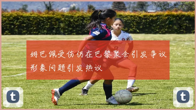 姆巴佩受伤仍在巴黎聚会引发争议形象问题引发热议