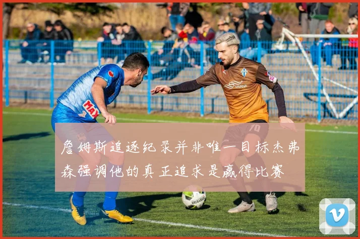 詹姆斯追逐纪录并非唯一目标杰弗森强调他的真正追求是赢得比赛