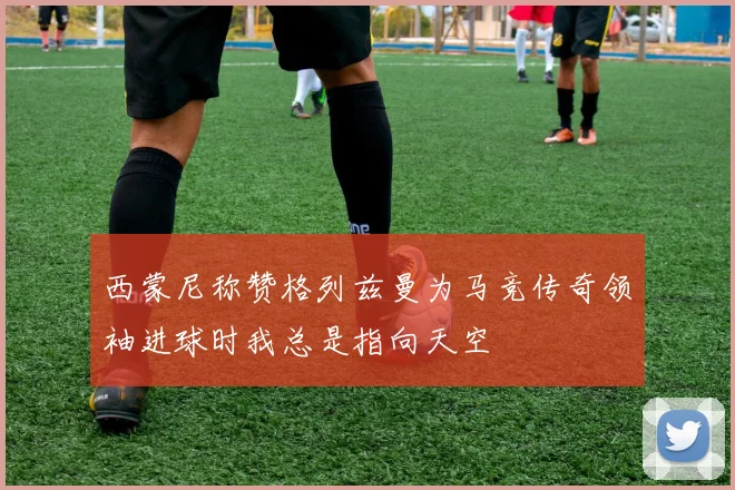 西蒙尼称赞格列兹曼为马竞传奇领袖进球时我总是指向天空