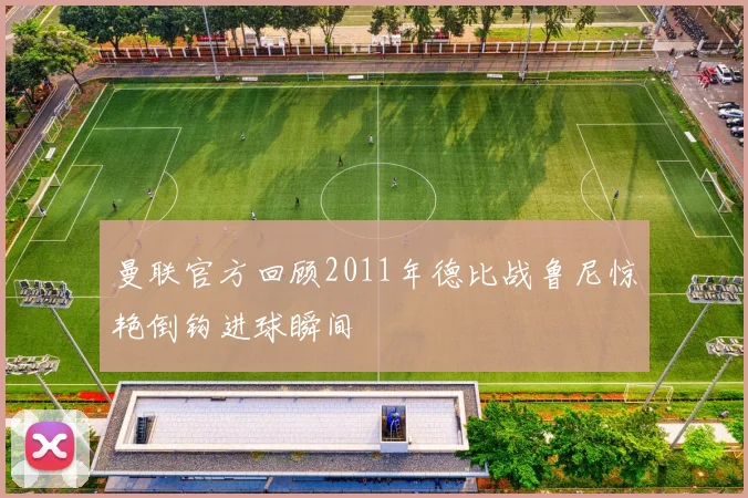 曼联官方回顾2011年德比战鲁尼惊艳倒钩进球瞬间